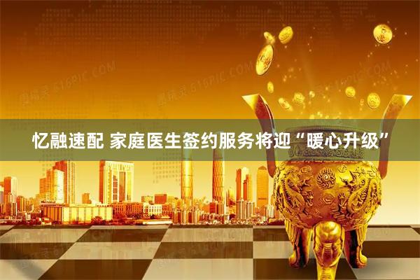 忆融速配 家庭医生签约服务将迎“暖心升级”