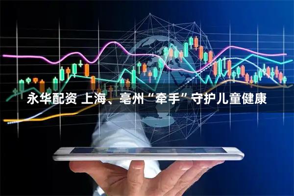 永华配资 上海、亳州“牵手”守护儿童健康
