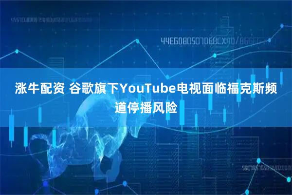 涨牛配资 谷歌旗下YouTube电视面临福克斯频道停播风险