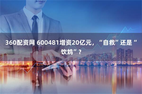 360配资网 600481增资20亿元，“自救”还是“饮鸩”？