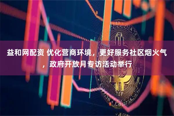 益和网配资 优化营商环境，更好服务社区烟火气，政府开放月专访活动举行