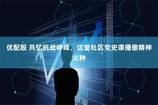 优配股 共忆抗战峥嵘，这堂社区党史课播撒精神火种