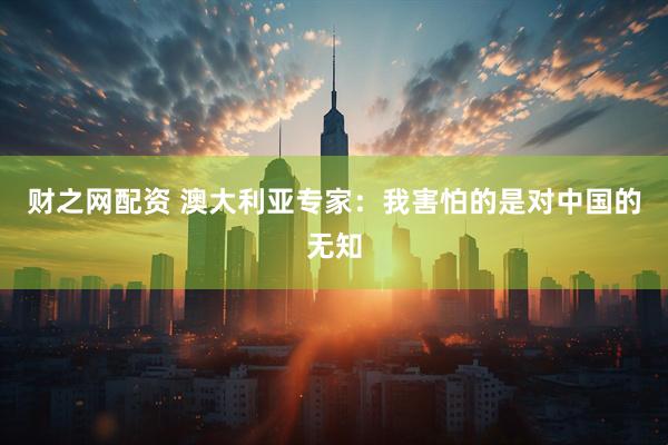 财之网配资 澳大利亚专家：我害怕的是对中国的无知