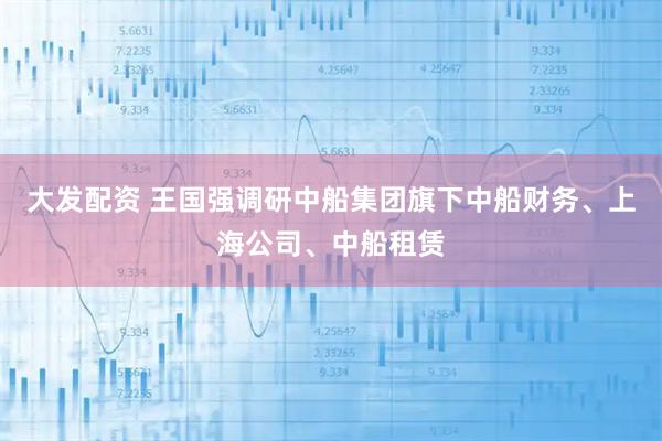大发配资 王国强调研中船集团旗下中船财务、上海公司、中船租赁