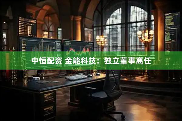 中恒配资 金能科技：独立董事离任