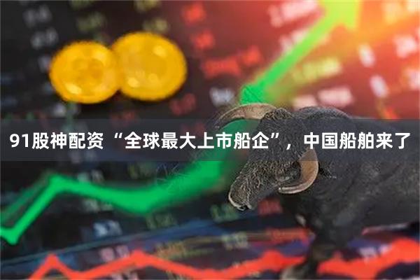 91股神配资 “全球最大上市船企”，中国船舶来了