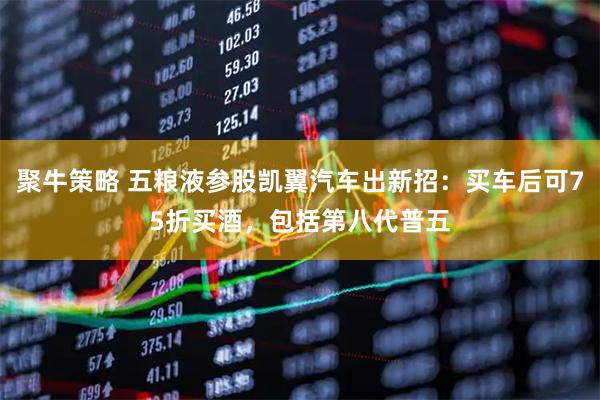 聚牛策略 五粮液参股凯翼汽车出新招：买车后可75折买酒，包括第八代普五