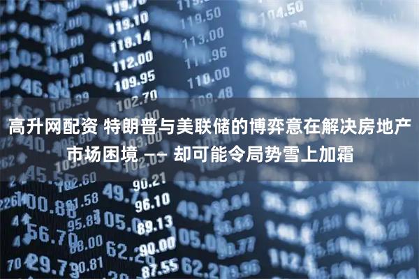 高升网配资 特朗普与美联储的博弈意在解决房地产市场困境 —— 却可能令局势雪上加霜