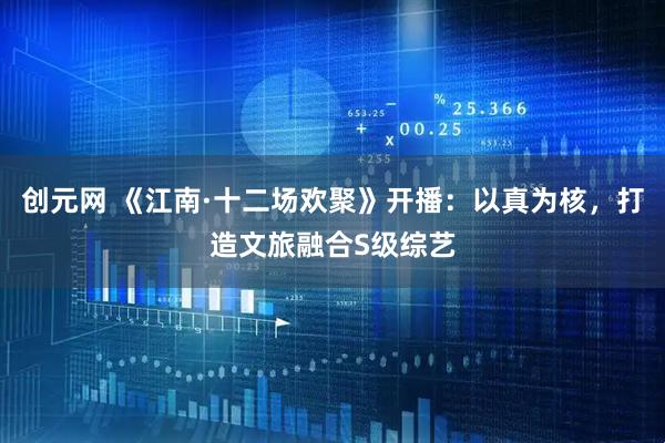 创元网 《江南·十二场欢聚》开播：以真为核，打造文旅融合S级综艺