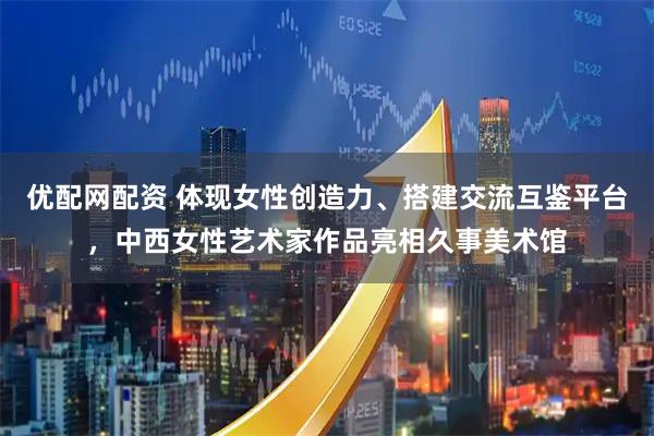 优配网配资 体现女性创造力、搭建交流互鉴平台，中西女性艺术家作品亮相久事美术馆