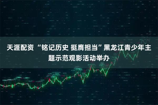 天涯配资 “铭记历史 挺膺担当”黑龙江青少年主题示范观影活动举办