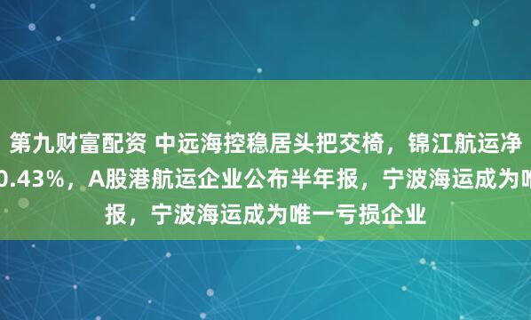 第九财富配资 中远海控稳居头把交椅，锦江航运净利润暴增150.43%，A股港航运企业公布半年报，宁波海运成为唯一亏损企业