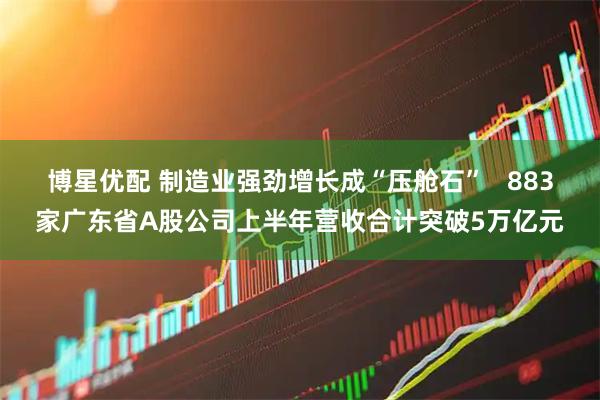 博星优配 制造业强劲增长成“压舱石”   883家广东省A股公司上半年营收合计突破5万亿元