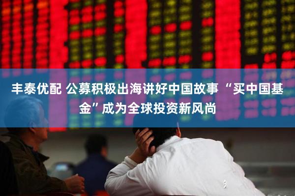 丰泰优配 公募积极出海讲好中国故事 “买中国基金”成为全球投资新风尚