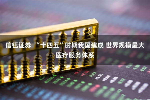 信钰证券  “十四五”时期我国建成 世界规模最大医疗服务体系