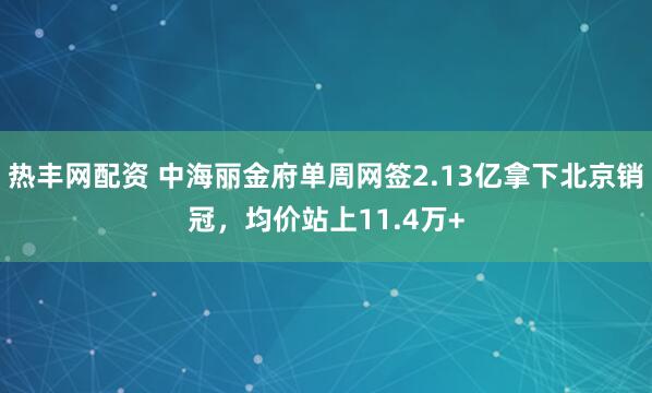 热丰网配资 中海丽金府单周网签2.13亿拿下北京销冠，均价站上11.4万+