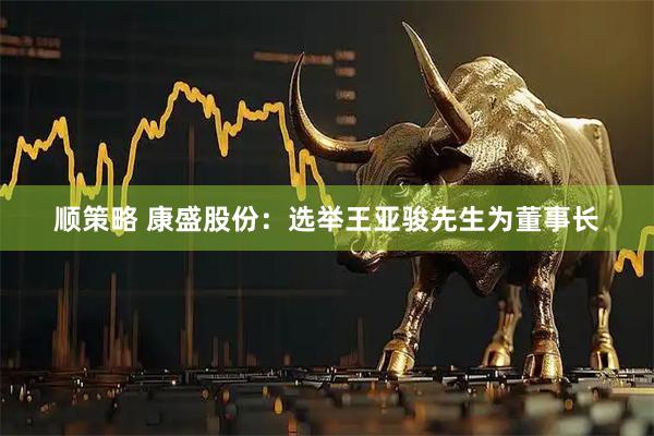 顺策略 康盛股份：选举王亚骏先生为董事长