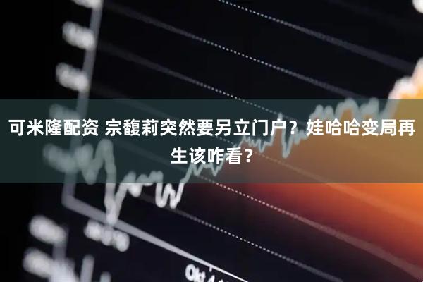 可米隆配资 宗馥莉突然要另立门户？娃哈哈变局再生该咋看？