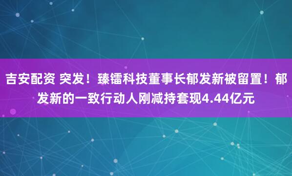 吉安配资 突发！臻镭科技董事长郁发新被留置！郁发新的一致行动人刚减持套现4.44亿元