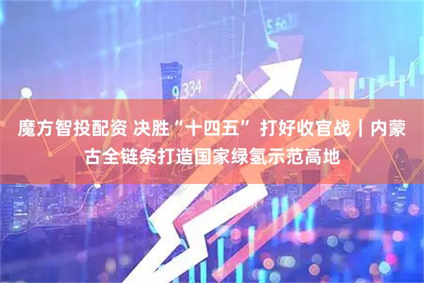 魔方智投配资 决胜“十四五” 打好收官战｜内蒙古全链条打造国家绿氢示范高地