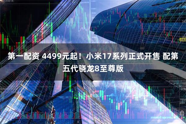 第一配资 4499元起！小米17系列正式开售 配第五代骁龙8至尊版