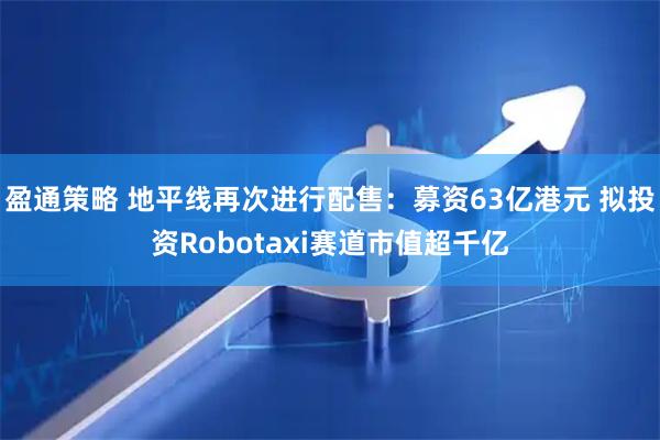 盈通策略 地平线再次进行配售：募资63亿港元 拟投资Robotaxi赛道市值超千亿