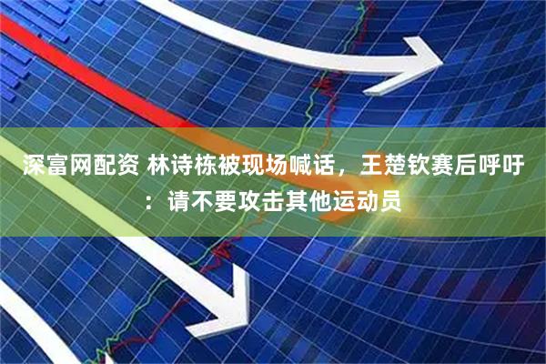 深富网配资 林诗栋被现场喊话，王楚钦赛后呼吁：请不要攻击其他运动员