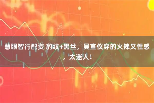 慧眼智行配资 豹纹+黑丝，吴宣仪穿的火辣又性感，太迷人！