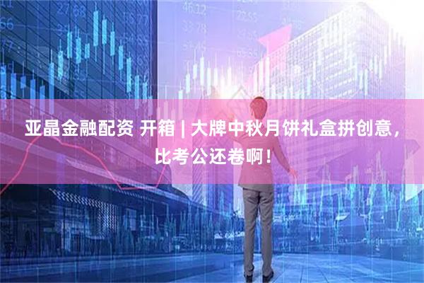 亚晶金融配资 开箱 | 大牌中秋月饼礼盒拼创意，比考公还卷啊！