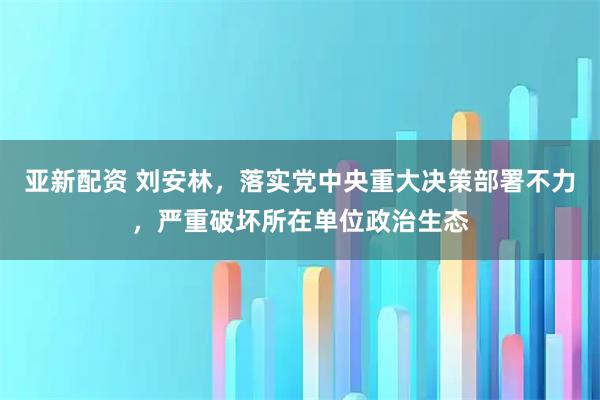 亚新配资 刘安林，落实党中央重大决策部署不力，严重破坏所在单位政治生态