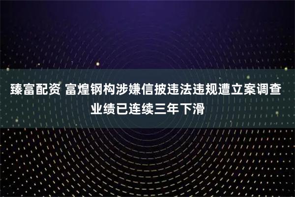臻富配资 富煌钢构涉嫌信披违法违规遭立案调查 业绩已连续三年下滑