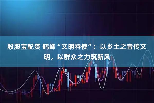 股股宝配资 鹤峰“文明特使”：以乡土之音传文明，以群众之力筑新风