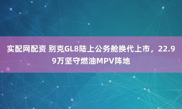 实配网配资 别克GL8陆上公务舱换代上市，22.99万坚守燃油MPV阵地