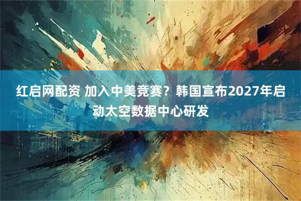 红启网配资 加入中美竞赛？韩国宣布2027年启动太空数据中心研发