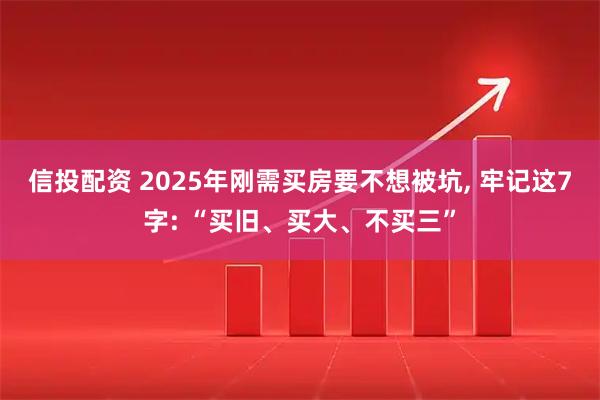 信投配资 2025年刚需买房要不想被坑, 牢记这7字: “买旧、买大、不买三”
