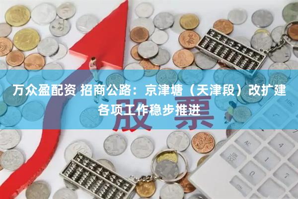万众盈配资 招商公路：京津塘（天津段）改扩建各项工作稳步推进