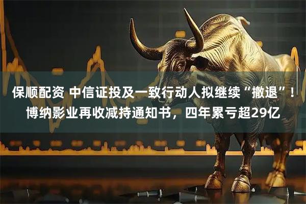 保顺配资 中信证投及一致行动人拟继续“撤退”！博纳影业再收减持通知书，四年累亏超29亿