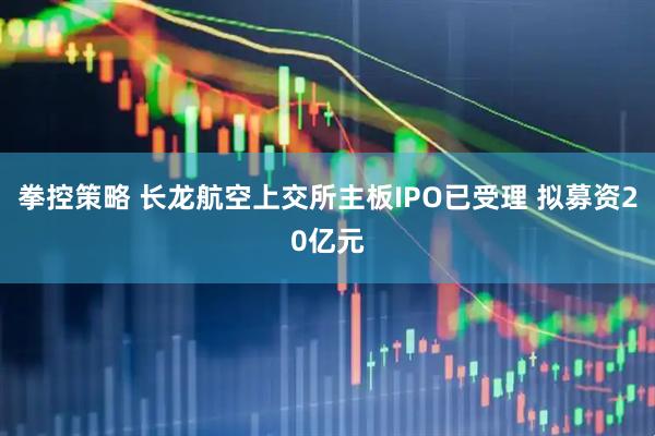 拳控策略 长龙航空上交所主板IPO已受理 拟募资20亿元