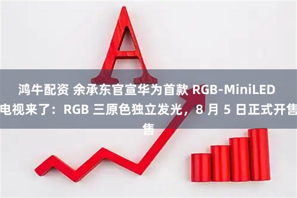 鸿牛配资 余承东官宣华为首款 RGB-MiniLED 电视来了：RGB 三原色独立发光，8 月 5 日正式开售