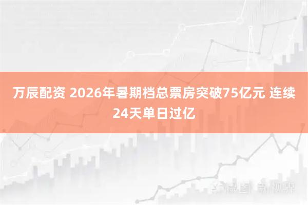 万辰配资 2026年暑期档总票房突破75亿元 连续24天单日过亿